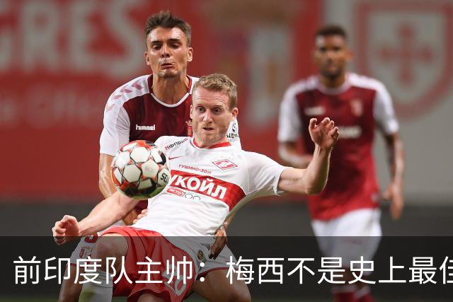 前印度队主帅：梅西不是史上最佳，阿根廷靠全队给他擦屁股