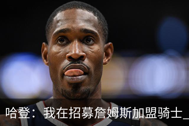 哈登：我在招募詹姆斯加盟骑士 我认为他应该回家
